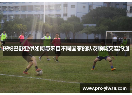 探秘巴舒亚伊如何与来自不同国家的队友顺畅交流沟通 探秘巴舒亚伊如何与来自不同国家的队友顺畅交流沟通