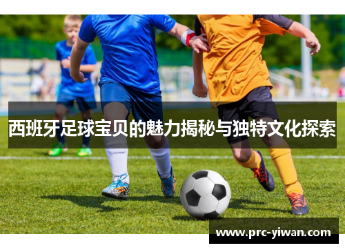 西班牙足球宝贝的魅力揭秘与独特文化探索