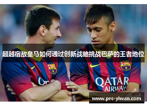 超越宿敌皇马如何通过创新战略挑战巴萨的王者地位 超越宿敌皇马如何通过创新战略挑战巴萨的王者地位